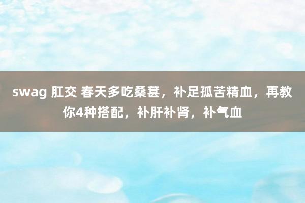 swag 肛交 春天多吃桑葚，补足孤苦精血，再教你4种搭配，补肝补肾，补气血