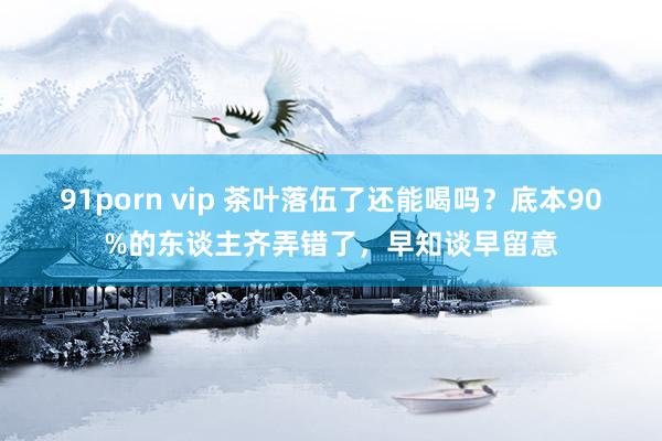 91porn vip 茶叶落伍了还能喝吗？底本90%的东谈主齐弄错了，早知谈早留意