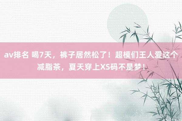 av排名 喝7天，裤子居然松了！超模们王人爱这个减脂茶，夏天穿上XS码不是梦！